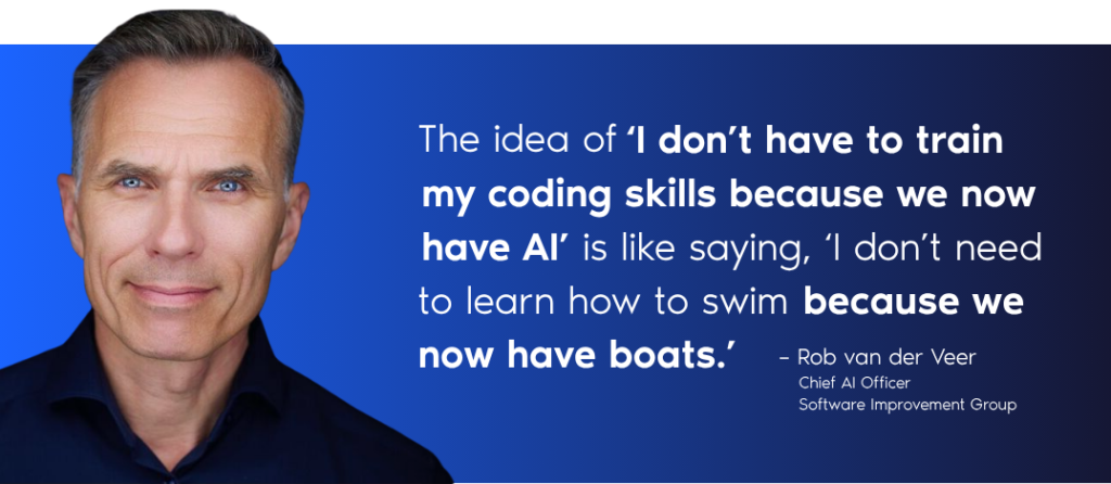 “The idea of ‘I don’t have to train my coding skills because we now have AI’, is like, ‘I don’t need to learn how to swim because we now have boats.’” – Rob van der Veer, Chief AI Officer, Software Improvement Group